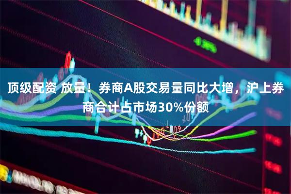 顶级配资 放量！券商A股交易量同比大增，沪上券商合计占市场30%份额