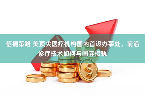 信捷策路 美顶尖医疗机构国内首设办事处，前沿诊疗技术如何与国际接轨
