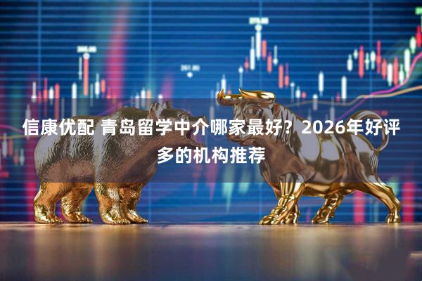 信康优配 青岛留学中介哪家最好？2026年好评多的机构推荐