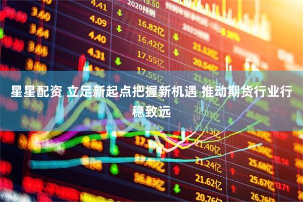 星星配资 立足新起点把握新机遇 推动期货行业行稳致远