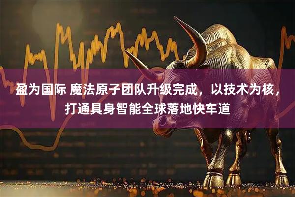 盈为国际 魔法原子团队升级完成，以技术为核，打通具身智能全球落地快车道