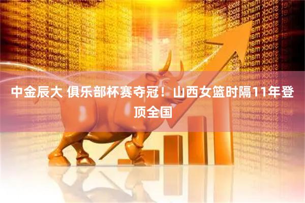 中金辰大 俱乐部杯赛夺冠！山西女篮时隔11年登顶全国