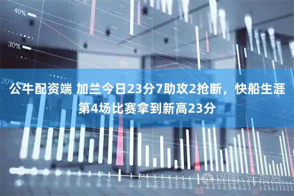 公牛配资端 加兰今日23分7助攻2抢断，快船生涯第4场比赛拿到新高23分