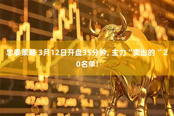 忠泰策略 3月12日开盘35分钟, 主力“卖出的 ”20名单!