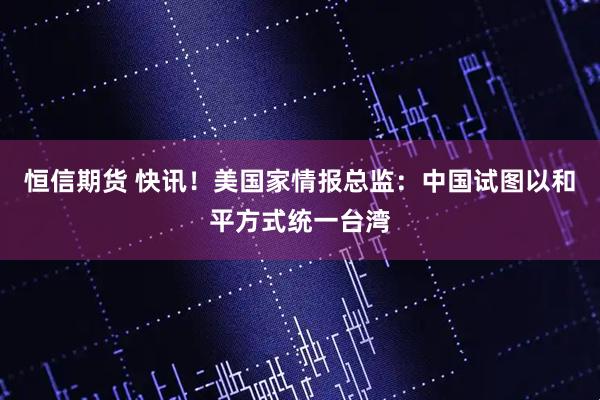 恒信期货 快讯！美国家情报总监：中国试图以和平方式统一台湾