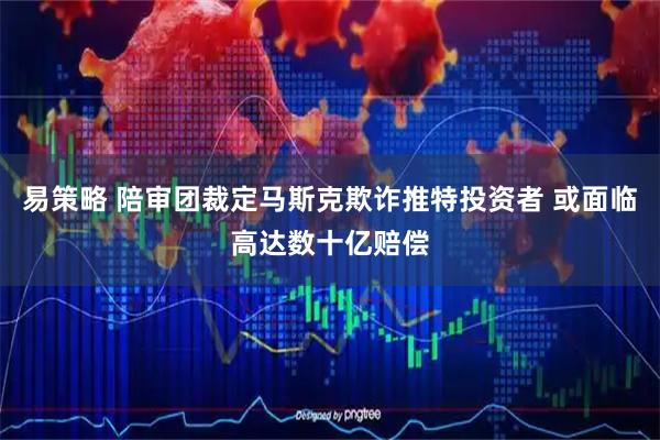 易策略 陪审团裁定马斯克欺诈推特投资者 或面临高达数十亿赔偿