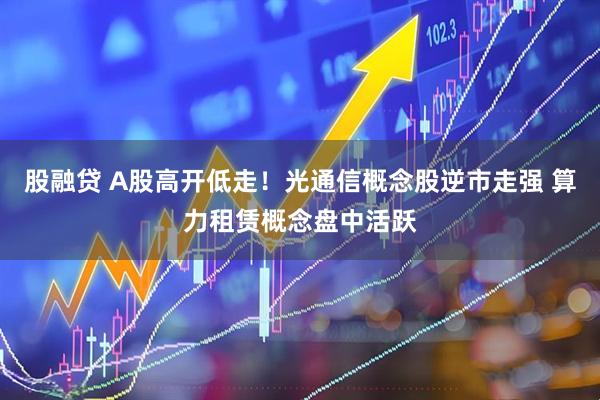 股融贷 A股高开低走！光通信概念股逆市走强 算力租赁概念盘中活跃