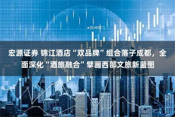 宏源证券 锦江酒店“双品牌”组合落子成都，全面深化“酒旅融合”擘画西部文旅新蓝图