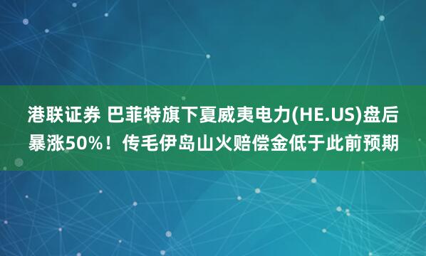 港联证券 巴菲特旗下夏威夷电力(HE.US)盘后暴涨50%！传毛伊岛山火赔偿金低于此前预期