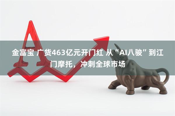 金富宝 广货463亿元开门红 从“AI八骏”到江门摩托，冲刺全球市场