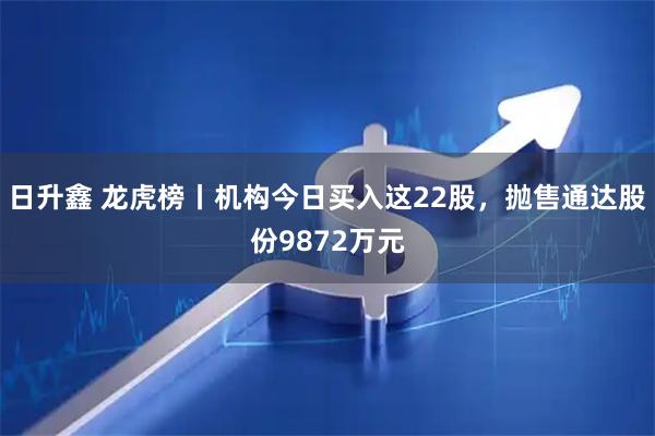 日升鑫 龙虎榜丨机构今日买入这22股，抛售通达股份9872万元